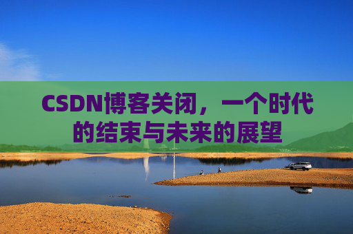 CSDN博客关闭，一个时代的结束与未来的展望